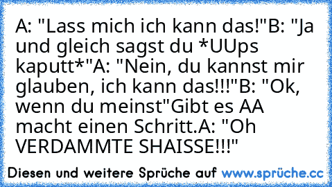 A: "Lass mich ich kann das!"
B: "Ja und gleich sagst du *UUps kaputt*"
A: "Nein, du kannst mir glauben, ich kann das!!!"
B: "Ok, wenn du meinst"
Gibt es A
A macht einen Schritt.
A: "Oh VERDAMMTE SHAISSE!!!"