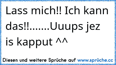 Lass mich!! Ich kann das!!
.......Uuups jez is kapput ^^