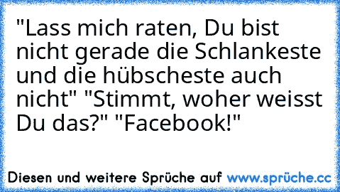 "Lass mich raten, Du bist nicht gerade die Schlankeste und die hübscheste auch nicht" "Stimmt, woher weisst Du das?" "Facebook!"