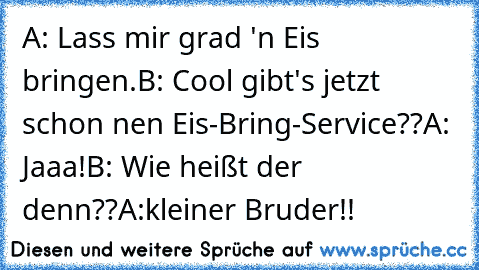 A: Lass mir grad 'n Eis bringen.
B: Cool gibt's jetzt schon nen Eis-Bring-Service??
A: Jaaa!
B: Wie heißt der denn??
A:kleiner Bruder!!