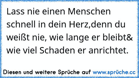 Lass nie einen Menschen schnell in dein Herz,
denn du weißt nie, wie lange er bleibt
& wie viel Schaden er anrichtet.