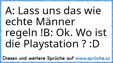 A: Lass uns das wie echte Männer regeln !
B: Ok. Wo ist die Playstation ? :D