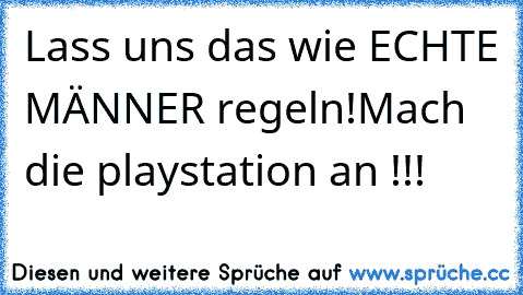 Lass uns das wie ECHTE MÄNNER regeln!
Mach die playstation an !!!