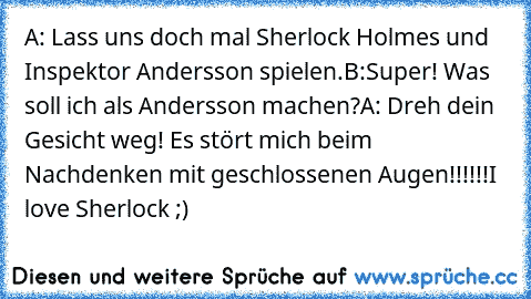 A: Lass uns doch mal Sherlock Holmes und Inspektor Andersson spielen.
B:Super! Was soll ich als Andersson machen?
A: Dreh dein Gesicht weg! Es stört mich beim Nachdenken mit geschlossenen Augen!!!!!!
I love Sherlock ;)