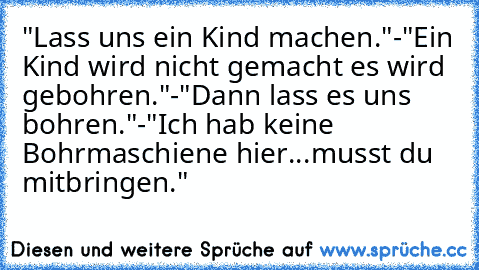 "Lass uns ein Kind machen."-"Ein Kind wird nicht gemacht es wird gebohren."-"Dann lass es uns bohren."-"Ich hab keine Bohrmaschiene hier...musst du mitbringen."