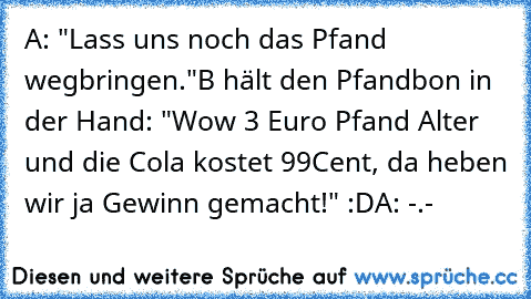 A: "Lass uns noch das Pfand wegbringen."
B hält den Pfandbon in der Hand: "Wow 3 Euro Pfand Alter und die Cola kostet 99Cent, da heben wir ja Gewinn gemacht!" :D
A: -.-