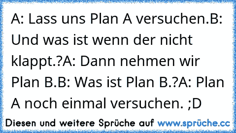 A: Lass uns Plan A versuchen.
B: Und was ist wenn der nicht klappt.?
A: Dann nehmen wir Plan B.
B: Was ist Plan B.?
A: Plan A noch einmal versuchen. ;D