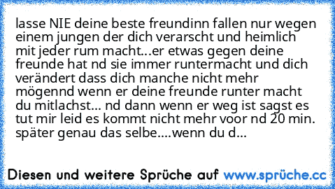 lasse NIE deine beste freundinn fallen nur wegen einem jungen der dich verarscht und heimlich mit jeder rum macht...
er etwas gegen deine freunde hat nd sie immer runtermacht und dich verändert dass dich manche nicht mehr mögen
nd wenn er deine freunde runter macht du mitlachst... nd dann wenn er weg ist sagst es tut mir leid es kommt nicht mehr voor nd 20 min. später genau das selbe....
wenn d...