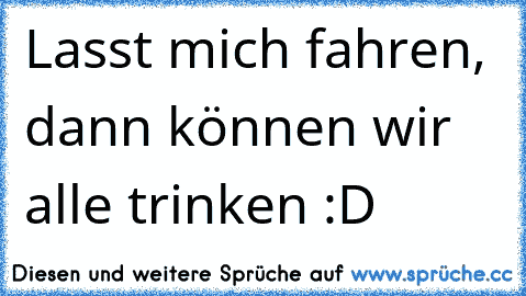 Lasst mich fahren, dann können wir alle trinken :D