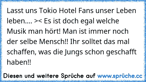 Lasst uns Tokio Hotel Fans unser Leben leben.... >< Es ist doch egal welche Musik man hört! Man ist immer noch der selbe Mensch!! Ihr solltet das mal schaffen, was die Jungs schon geschafft haben!!