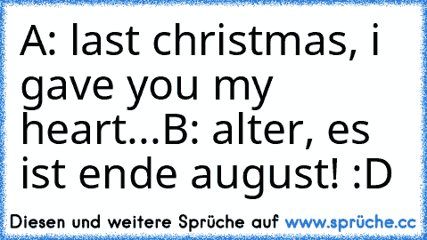 A: last christmas, i gave you my heart...
B: alter, es ist ende august! 
:D