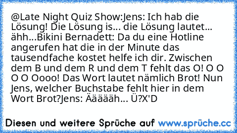 @Late Night Quiz Show:
Jens: Ich hab die Lösung! Die Lösung is... die Lösung lautet... ähh...
Bikini Bernadett: Da du eine Hotline angerufen hat die in der Minute das tausendfache kostet helfe ich dir. Zwischen dem B und dem R und dem T fehlt das O! O O O O Oooo! Das Wort lautet nämlich Brot! Nun Jens, welcher Buchstabe fehlt hier in dem Wort Brot?
Jens: Äääääh... Ü?
X'D