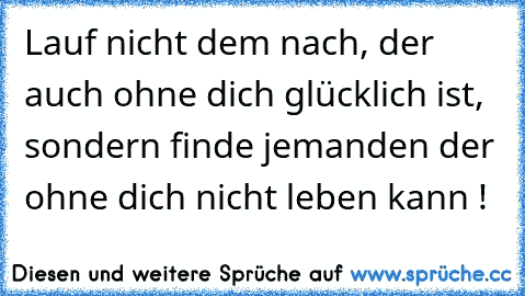 Lauf nicht dem nach, der auch ohne dich glücklich ist, sondern finde jemanden der ohne dich nicht leben kann !