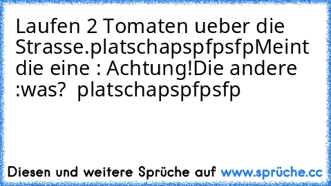 Laufen 2 Tomaten ueber die Strasse.platschapspfpsfp
Meint die eine : Achtung!
Die andere :was?  platschapspfpsfp