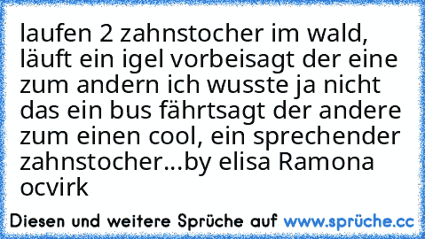 laufen 2 zahnstocher im wald, läuft ein igel vorbei
sagt der eine zum andern ich wusste ja nicht das ein bus fährt
sagt der andere zum einen cool, ein sprechender zahnstocher...
by elisa Ramona ocvirk