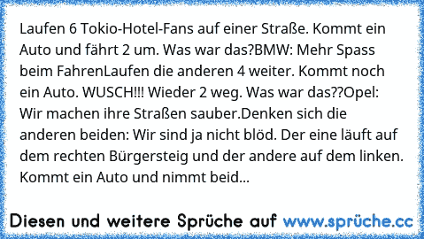 Laufen 6 Tokio-Hotel-Fans auf einer Straße. Kommt ein Auto und fährt 2 um. Was war das?
BMW: Mehr Spass beim Fahren
Laufen die anderen 4 weiter. Kommt noch ein Auto. WUSCH!!! Wieder 2 weg. Was war das??
Opel: Wir machen ihre Straßen sauber.
Denken sich die anderen beiden: Wir sind ja nicht blöd. Der eine läuft auf dem rechten Bürgersteig und der andere auf dem linken. Kommt ein Auto und nimmt b...