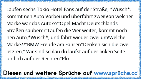 Laufen sechs Tokio Hotel-Fans auf der Straße, *Wusch*. kommt nen Auto Vorbei und überfährt zwei!
Von welcher Marke war das Auto???
"Opel-Macht Deutschlands Straßen sauberer"
Laufen die Vier weiter, kommt noch nen Auto,*Wusch*, und fährt wieder zwei um!
Welche Marke??
"BMW-Freude am Fahren"
Denken sich die zwei letzten," Wir sind schlau du läufst auf der linken Seite und ich auf der Rechten"
Plö...