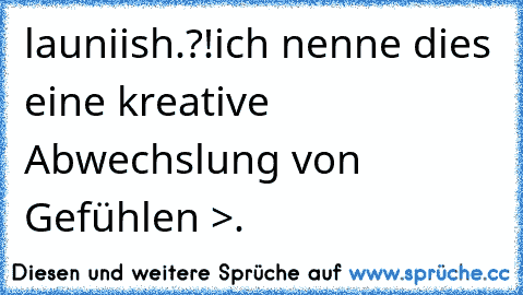 launiish.?!
ich nenne dies eine kreative Abwechslung von Gefühlen >.