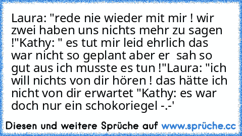 Laura: "rede nie wieder mit mir ! wir zwei haben uns nichts mehr zu sagen !"
Kathy: " es tut mir leid ehrlich das war nicht so geplant aber er  sah so gut aus ich musste es tun !"
Laura: "ich will nichts von dir hören ! das hätte ich nicht von dir erwartet "
Kathy: es war doch nur ein schokoriegel -.-'