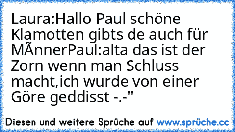 Laura:Hallo Paul schöne Klamotten gibts dıe auch für Mænner
Paul:alta das ist der Zorn wenn man Schluss macht,ich wurde von einer Göre geddisst -.-''