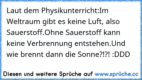 Laut dem Physikunterricht:
Im Weltraum gibt es keine Luft, also Sauerstoff.
Ohne Sauerstoff kann keine Verbrennung entstehen.
Und wie brennt dann die Sonne?!?! :DDD