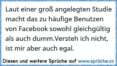 Laut einer groß angelegten Studie macht das zu häufige Benutzen von Facebook sowohl gleichgültig als auch dumm.
Versteh ich nicht, ist mir aber auch egal.