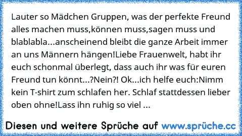 Lauter so Mädchen Gruppen, was der perfekte Freund alles machen muss,können muss,sagen muss und blablabla...anscheinend bleibt die ganze Arbeit immer an uns Männern hängen!
Liebe Frauenwelt, habt ihr euch schonmal überlegt, dass auch ihr was für euren Freund tun könnt...?
Nein?! Ok...ich helfe euch:
Nimm kein T-shirt zum schlafen her. Schlaf stattdessen lieber oben ohne!
Lass ihn ruhig so viel sau...