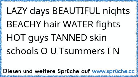 LAZY days ♥
BEAUTIFUL niqhts ♥
BEACHY hair ♥
WATER fights ♥
HOT guys ♥
TANNED skin ♥
schools O U T
summers I N