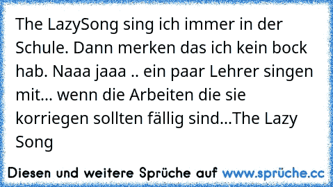 The LazySong sing ich immer in der Schule. Dann merken das ich kein bock hab. Naaa jaaa .. ein paar Lehrer singen mit... wenn die Arbeiten die sie korriegen sollten fällig sind...
The Lazy Song ♥ ♥ ♥