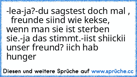 -lea
-ja?
-du sagstest doch mal ,   freunde siind wie kekse, wenn man sie ist sterben sie.
-ja das stimmt.
-iist shiickii unser freund? iich hab hunger