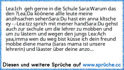 Lea:Ich  geh gerne in die Schule 
Sara:Warum das den ?
Lea;Da köönene allle leute meine anzihsachen sehen
Sara:Du hast ein anna kltsche ey -.-
Lea:tzz sprich mit meiner hand
Sara:Du gehst auch zur sxchule um die lehrer zu mobben und um zu lästern und wegen den jungs 
Lea:Ach yaa,imma wen du weg bist küsse ich dein freund mobbe diene mama (saras mama ist unsere lehrerin) und läaster über deine a...