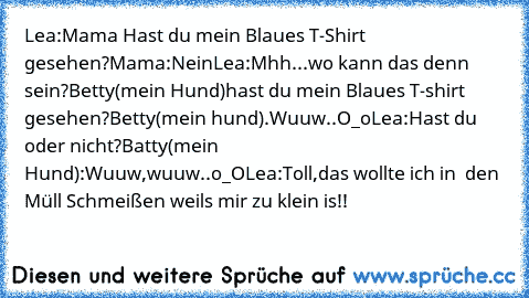 Lea:Mama Hast du mein Blaues T-Shirt gesehen?
Mama:Nein
Lea:Mhh...wo kann das denn sein?Betty(mein Hund)hast du mein Blaues T-shirt gesehen?
Betty(mein hund).Wuuw..O_o
Lea:Hast du oder nicht?
Batty(mein Hund):Wuuw,wuuw..o_O
Lea:Toll,das wollte ich in  den Müll Schmeißen weil´s mir zu klein is!!