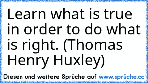 Learn what is true in order to do what is right. (Thomas Henry Huxley)