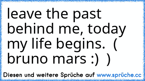 leave the past behind me, today my life begins. ♥ ( bruno mars :) ♥ )