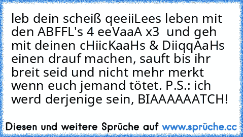 leb dein scheiß qeeiiLees leben mit den ABFFL's 4 eeVaaA x3  und geh mit deinen cHiicKaaHs & DiiqqAaHs einen drauf machen, sauft bis ihr breit seid und nicht mehr merkt wenn euch jemand tötet. P.S.: ich werd derjenige sein, BIAAAAAATCH!