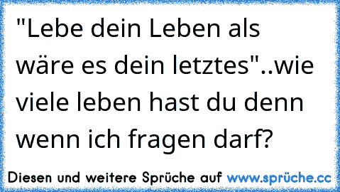 "Lebe dein Leben als wäre es dein letztes"..wie viele leben hast du denn wenn ich fragen darf?