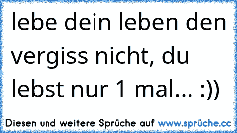 lebe dein leben den vergiss nicht, du lebst nur 1 mal...
♥ :))