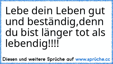 Lebe dein Leben gut und beständig,denn du bist länger tot als lebendig!!!!