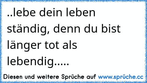 ..lebe dein leben ständig, denn du bist länger tot als lebendig.....