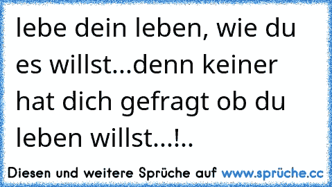 lebe dein leben, wie du es willst...denn keiner hat dich gefragt ob du leben willst...!..