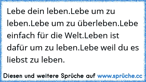 Lebe dein leben.
Lebe um zu leben.
Lebe um zu überleben.
Lebe einfach für die Welt.
Leben ist dafür um zu leben.
Lebe weil du es liebst zu leben.