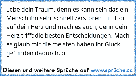 Lebe dein Traum, denn es kann sein das ein Mensch ihn sehr schnell zerstören tut. Hör auf dein Herz und mach es auch, denn dein Herz trifft die besten Entscheidungen. Mach es glaub mir die meisten haben ihr Glück gefunden dadurch. :)