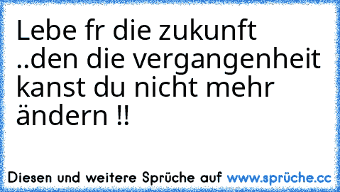 Lebe fűr die zukunft ..den die vergangenheit kanst du nicht mehr ändern !!