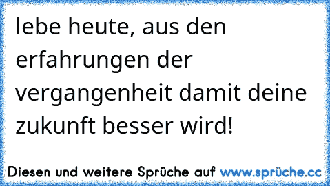 lebe heute, aus den erfahrungen der vergangenheit damit deine zukunft besser wird!