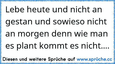 Lebe heute und nicht an gestan und sowieso nicht an morgen denn wie man es plant kommt es nicht....