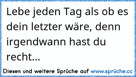 Lebe jeden Tag als ob es dein letzter wäre, denn irgendwann hast du recht...