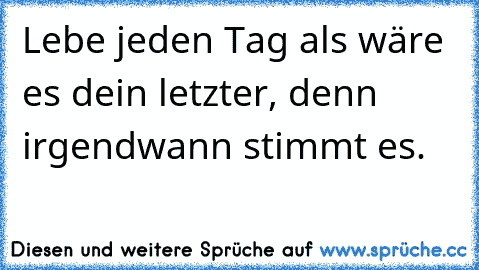 Lebe jeden Tag als wäre es dein letzter, denn irgendwann stimmt es.