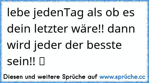 lebe jedenTag als ob es dein letzter wäre!! dann wird jeder der besste sein!! ツ