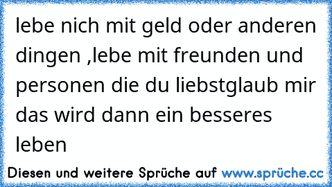 lebe nich mit geld oder anderen dingen ,
lebe mit freunden und personen die du liebst
glaub mir das wird dann ein besseres leben