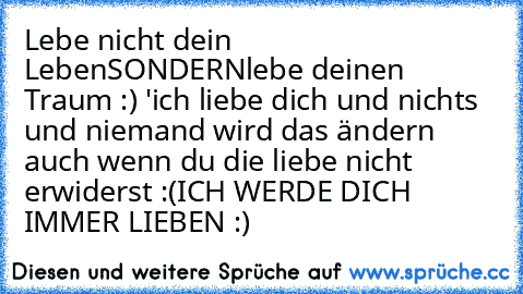 Lebe nicht dein Leben
SONDERN
lebe deinen Traum :) ♥'
ich liebe dich und nichts und niemand wird das ändern auch wenn du die liebe nicht erwiderst :(
ICH WERDE DICH IMMER LIEBEN :)